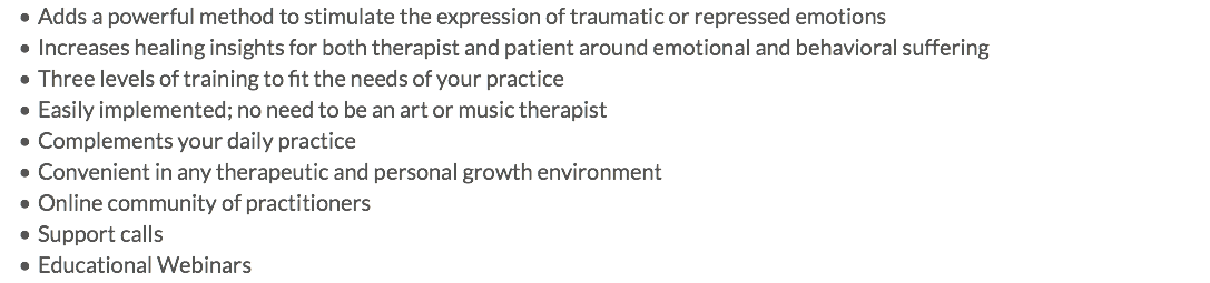 Adds a powerful method to stimulate the expression of traumatic or repressed emotions Increases healing insights for both therapist and patient around emotional and behavioral suffering Three levels of training to fit the needs of your practice Easily implemented; no need to be an art or music therapist Complements your daily practice Convenient in any therapeutic and personal growth environment Online community of practitioners Support calls Educational Webinars