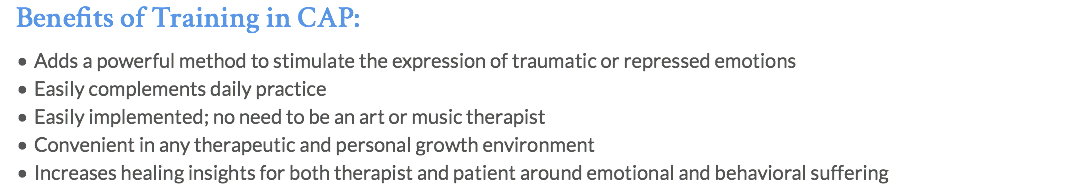 Benefits of Training in CAP: Adds a powerful method to stimulate the expression of traumatic or repressed emotions Easily complements daily practice Easily implemented; no need to be an art or music therapist Convenient in any therapeutic and personal growth environment Increases healing insights for both therapist and patient around emotional and behavioral suffering