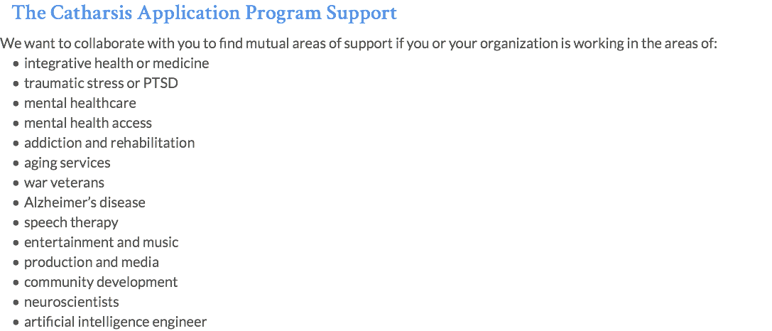 The Catharsis Application Program Support We want to collaborate with you to find mutual areas of support if you or your organization is working in the areas of: integrative health or medicine traumatic stress or PTSD mental healthcare mental health access addiction and rehabilitation aging services war veterans Alzheimer’s disease speech therapy entertainment and music production and media community development neuroscientists artificial intelligence engineer