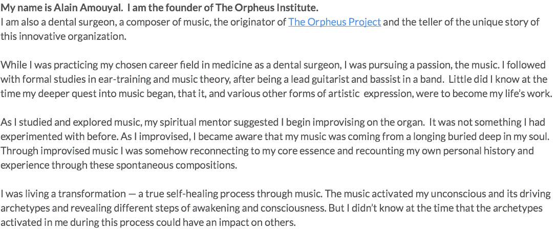 My name is Alain Amouyal. I am the founder of The Orpheus Institute. I am also a dental surgeon, a composer of music, the originator of The Orpheus Project and the teller of the unique story of this innovative organization. While I was practicing my chosen career field in medicine as a dental surgeon, I was pursuing a passion, the music. I followed with formal studies in ear-training and music theory, after being a lead guitarist and bassist in a band. Little did I know at the time my deeper quest into music began, that it, and various other forms of artistic expression, were to become my life’s work. As I studied and explored music, my spiritual mentor suggested I begin improvising on the organ. It was not something I had experimented with before. As I improvised, I became aware that my music was coming from a longing buried deep in my soul. Through improvised music I was somehow reconnecting to my core essence and recounting my own personal history and experience through these spontaneous compositions. I was living a transformation — a true self-healing process through music. The music activated my unconscious and its driving archetypes and revealing different steps of awakening and consciousness. But I didn’t know at the time that the archetypes activated in me during this process could have an impact on others.