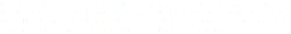 "I saw my entire life playing out in front of me: my childhood, my adolescence, all the years of my life going by; I saw the future before me... No other music has had this type of effect on me. Despite any negativity in my life, I saw the good, and I felt at peace. This music really helps you evaluate and assess your own life." — Nicolas, auxiliary nurse, ICU.
