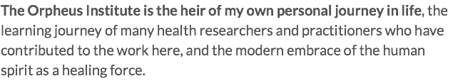 The Orpheus Institute is the heir of my own personal journey in life, the learning journey of many health researchers and practitioners who have contributed to the work here, and the modern embrace of the human spirit as a healing force.