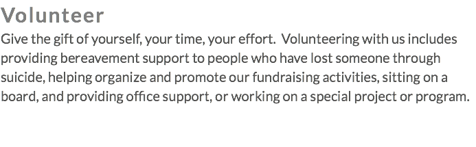 Volunteer Give the gift of yourself, your time, your effort. Volunteering with us includes providing bereavement support to people who have lost someone through suicide, helping organize and promote our fundraising activities, sitting on a board, and providing office support, or working on a special project or program.
