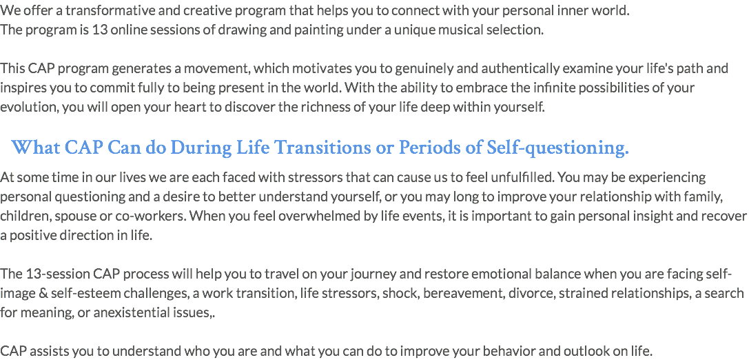 We offer a transformative and creative program that helps you to connect with your personal inner world. The program is 13 online sessions of drawing and painting under a unique musical selection. This CAP program generates a movement, which motivates you to genuinely and authentically examine your life's path and inspires you to commit fully to being present in the world. With the ability to embrace the infinite possibilities of your evolution, you will open your heart to discover the richness of your life deep within yourself. What CAP Can do During Life Transitions or Periods of Self-questioning. At some time in our lives we are each faced with stressors that can cause us to feel unfulfilled. You may be experiencing personal questioning and a desire to better understand yourself, or you may long to improve your relationship with family, children, spouse or co-workers. When you feel overwhelmed by life events, it is important to gain personal insight and recover a positive direction in life. The 13-session CAP process will help you to travel on your journey and restore emotional balance when you are facing self-image & self-esteem challenges, a work transition, life stressors, shock, bereavement, divorce, strained relationships, a search for meaning, or anexistential issues,. CAP assists you to understand who you are and what you can do to improve your behavior and outlook on life. 