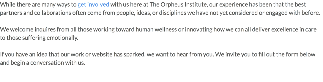While there are many ways to get involved with us here at The Orpheus Institute, our experience has been that the best partners and collaborations often come from people, ideas, or disciplines we have not yet considered or engaged with before. We welcome inquires from all those working toward human wellness or innovating how we can all deliver excellence in care to those suffering emotionally. If you have an idea that our work or website has sparked, we want to hear from you. We invite you to fill out the form below and begin a conversation with us.
