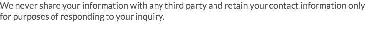 We never share your information with any third party and retain your contact information only for purposes of responding to your inquiry.