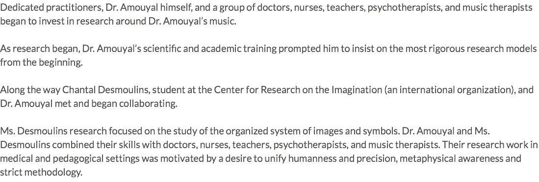 Dedicated practitioners, Dr. Amouyal himself, and a group of doctors, nurses, teachers, psychotherapists, and music therapists began to invest in research around Dr. Amouyal’s music. As research began, Dr. Amouyal’s scientific and academic training prompted him to insist on the most rigorous research models from the beginning. Along the way Chantal Desmoulins, student at the Center for Research on the Imagination (an international organization), and Dr. Amouyal met and began collaborating. Ms. Desmoulins research focused on the study of the organized system of images and symbols. Dr. Amouyal and Ms. Desmoulins combined their skills with doctors, nurses, teachers, psychotherapists, and music therapists. Their research work in medical and pedagogical settings was motivated by a desire to unify humanness and precision, metaphysical awareness and strict methodology. 