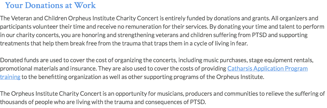 Your Donations at Work The Veteran and Children Orpheus Institute Charity Concert is entirely funded by donations and grants. All organizers and participants volunteer their time and receive no remuneration for their services. By donating your time and talent to perform in our charity concerts, you are honoring and strengthening veterans and children suffering from PTSD and supporting treatments that help them break free from the trauma that traps them in a cycle of living in fear. Donated funds are used to cover the cost of organizing the concerts, including music purchases, stage equipment rentals, promotional materials and insurance. They are also used to cover the costs of providing Catharsis Application Program training to the benefitting organization as well as other supporting programs of the Orpheus Institute. The Orpheus Institute Charity Concert is an opportunity for musicians, producers and communities to relieve the suffering of thousands of people who are living with the trauma and consequences of PTSD.