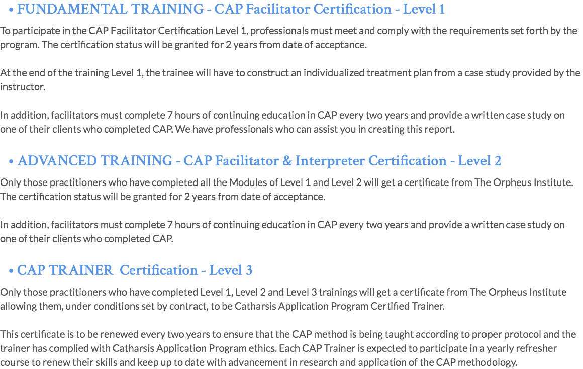 • FUNDAMENTAL TRAINING - CAP Facilitator Certification - Level 1 To participate in the CAP Facilitator Certification Level 1, professionals must meet and comply with the requirements set forth by the program. The certification status will be granted for 2 years from date of acceptance. At the end of the training Level 1, the trainee will have to construct an individualized treatment plan from a case study provided by the instructor. In addition, facilitators must complete 7 hours of continuing education in CAP every two years and provide a written case study on one of their clients who completed CAP. We have professionals who can assist you in creating this report. • ADVANCED TRAINING - CAP Facilitator & Interpreter Certification - Level 2 Only those practitioners who have completed all the Modules of Level 1 and Level 2 will get a certificate from The Orpheus Institute. The certification status will be granted for 2 years from date of acceptance. In addition, facilitators must complete 7 hours of continuing education in CAP every two years and provide a written case study on one of their clients who completed CAP. • CAP TRAINER Certification - Level 3 Only those practitioners who have completed Level 1, Level 2 and Level 3 trainings will get a certificate from The Orpheus Institute allowing them, under conditions set by contract, to be Catharsis Application Program Certified Trainer. This certificate is to be renewed every two years to ensure that the CAP method is being taught according to proper protocol and the trainer has complied with Catharsis Application Program ethics. Each CAP Trainer is expected to participate in a yearly refresher course to renew their skills and keep up to date with advancement in research and application of the CAP methodology.
