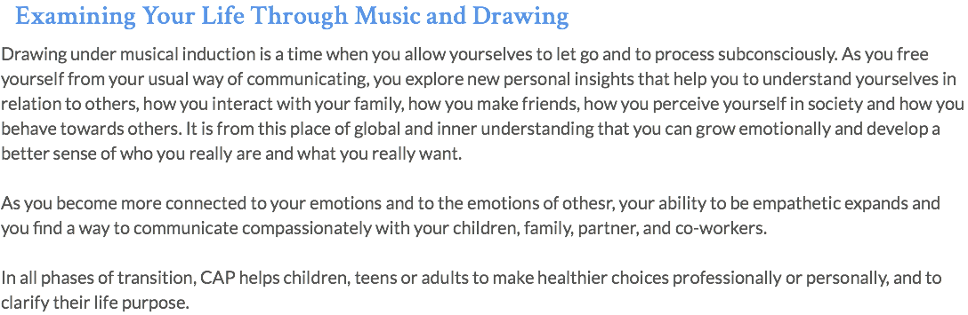 Examining Your Life Through Music and Drawing Drawing under musical induction is a time when you allow yourselves to let go and to process subconsciously. As you free yourself from your usual way of communicating, you explore new personal insights that help you to understand yourselves in relation to others, how you interact with your family, how you make friends, how you perceive yourself in society and how you behave towards others. It is from this place of global and inner understanding that you can grow emotionally and develop a better sense of who you really are and what you really want. As you become more connected to your emotions and to the emotions of othesr, your ability to be empathetic expands and you find a way to communicate compassionately with your children, family, partner, and co-workers. In all phases of transition, CAP helps children, teens or adults to make healthier choices professionally or personally, and to clarify their life purpose.