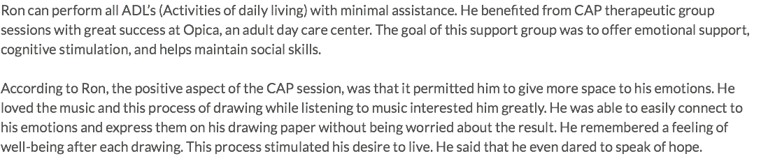 Ron can perform all ADL’s (Activities of daily living) with minimal assistance. He benefited from CAP therapeutic group sessions with great success at Opica, an adult day care center. The goal of this support group was to offer emotional support, cognitive stimulation, and helps maintain social skills. According to Ron, the positive aspect of the CAP session, was that it permitted him to give more space to his emotions. He loved the music and this process of drawing while listening to music interested him greatly. He was able to easily connect to his emotions and express them on his drawing paper without being worried about the result. He remembered a feeling of well-being after each drawing. This process stimulated his desire to live. He said that he even dared to speak of hope.
