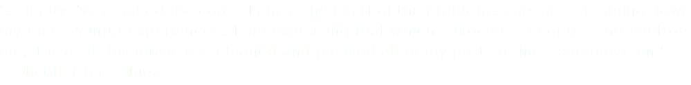 “… Finally I’ve reached the core - I am at the heart of the problem…tears are streaming down my face. Painful experiences… I am exorcising that which suffocates, engulfs, and controls me. It is as if this music has cleaned and pacified all of my past so that I can move on.” — Nicole Cler - Nurse
