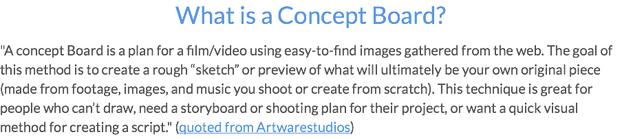 What is a Concept Board? "A concept Board is a plan for a film/video using easy-to-find images gathered from the web. The goal of this method is to create a rough “sketch” or preview of what will ultimately be your own original piece (made from footage, images, and music you shoot or create from scratch). This technique is great for people who can’t draw, need a storyboard or shooting plan for their project, or want a quick visual method for creating a script." (quoted from Artwarestudios)