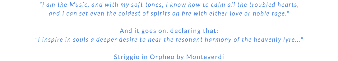 "I am the Music, and with my soft tones, I know how to calm all the troubled hearts, and I can set even the coldest of spirits on fire with either love or noble rage." And it goes on, declaring that: "I inspire in souls a deeper desire to hear the resonant harmony of the heavenly lyre..." Striggio in Orpheo by Monteverdi