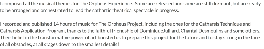 I composed all the musical themes for The Orpheus Experience. Some are released and some are still dormant, but are ready to be arranged and orchestrated to lead the cathartic theatrical spectacle in progress. I recorded and published 14 hours of music for The Orpheus Project, including the ones for the Catharsis Technique and Catharsis Application Program, thanks to the faithful friendship of DominiqueJulliard, Chantal Desmoulins and some others. Their belief in the transformative power of art boosted us to prepare this project for the future and to stay strong in the face of all obstacles, at all stages down to the smallest details!