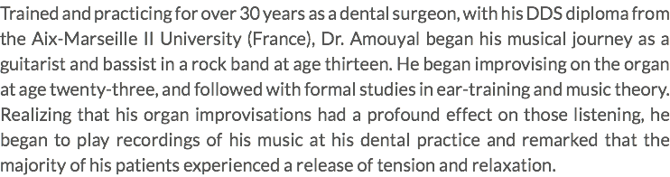 Trained and practicing for over 30 years as a dental surgeon, with his DDS diploma from the Aix-Marseille II University (France), Dr. Amouyal began his musical journey as a guitarist and bassist in a rock band at age thirteen. He began improvising on the organ at age twenty-three, and followed with formal studies in ear-training and music theory. Realizing that his organ improvisations had a profound effect on those listening, he began to play recordings of his music at his dental practice and remarked that the majority of his patients experienced a release of tension and relaxation.