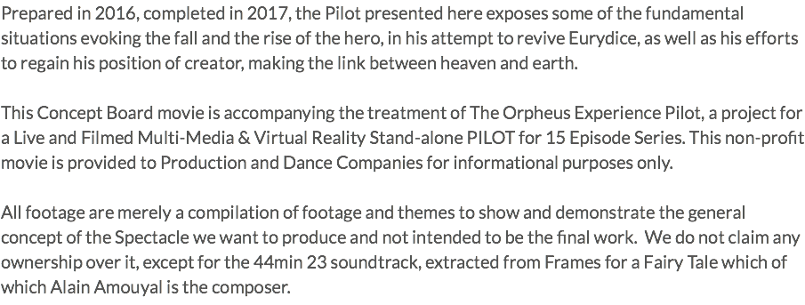 Prepared in 2016, completed in 2017, the Pilot presented here exposes some of the fundamental situations evoking the fall and the rise of the hero, in his attempt to revive Eurydice, as well as his efforts to regain his position of creator, making the link between heaven and earth. This Concept Board movie is accompanying the treatment of The Orpheus Experience Pilot, a project for a Live and Filmed Multi-Media & Virtual Reality Stand-alone PILOT for 15 Episode Series. This non-profit movie is provided to Production and Dance Companies for informational purposes only. All footage are merely a compilation of footage and themes to show and demonstrate the general concept of the Spectacle we want to produce and not intended to be the final work. We do not claim any ownership over it, except for the 44min 23 soundtrack, extracted from Frames for a Fairy Tale which of which Alain Amouyal is the composer.