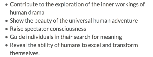 Contribute to the exploration of the inner workings of human drama Show the beauty of the universal human adventure Raise spectator consciousness Guide individuals in their search for meaning Reveal the ability of humans to excel and transform themselves.