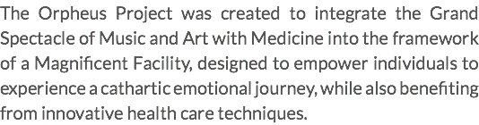 The Orpheus Project was created to integrate the Grand Spectacle of Music and Art with Medicine into the framework of a Magnificent Facility, designed to empower individuals to experience a cathartic emotional journey, while also benefiting from innovative health care techniques.