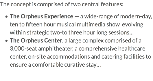 The concept is comprised of two central features: The Orpheus Experience — a wide-range of modern-day, ten to fifteen hour musical multimedia show evolving within strategic two-to three hour long sessions… The Orpheus Center, a large complex comprised of a 3,000-seat amphitheater, a comprehensive healthcare center, on-site accommodations and catering facilities to ensure a comfortable curative stay…