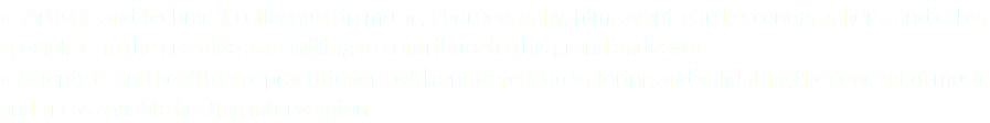 • Artistic and technical colleagues in music, choreography, film, avant-garde scenographers, and other specialists in the creative arts willing to contribute to this grand endeavor • Scientists and health care practitioners with aninterest in exploring and validating the concept of music and art as a viable healing intervention.