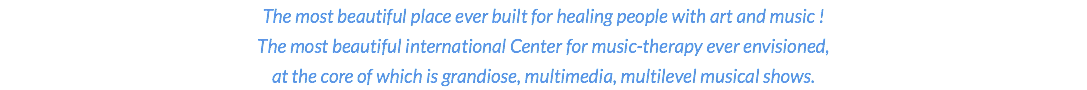 The most beautiful place ever built for healing people with art and music ! The most beautiful international Center for music-therapy ever envisioned, at the core of which is grandiose, multimedia, multilevel musical shows.