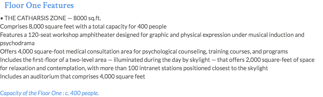Floor One Features • THE CATHARSIS ZONE — 8000 sq.ft. Comprises 8,000 square feet with a total capacity for 400 people Features a 120-seat workshop amphitheater designed for graphic and physical expression under musical induction and psychodrama Offers 4,000 square-foot medical consultation area for psychological counseling, training courses, and programs Includes the first-floor of a two-level area — illuminated during the day by skylight — that offers 2,000 square-feet of space for relaxation and contemplation, with more than 100 intranet stations positioned closest to the skylight Includes an auditorium that comprises 4,000 square feet Capacity of the Floor One : c. 400 people.