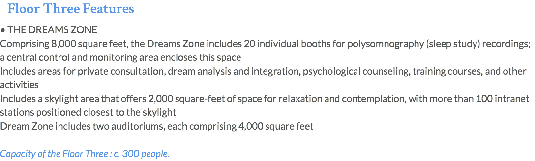 Floor Three Features • THE DREAMS ZONE Comprising 8,000 square feet, the Dreams Zone includes 20 individual booths for polysomnography (sleep study) recordings; a central control and monitoring area encloses this space Includes areas for private consultation, dream analysis and integration, psychological counseling, training courses, and other activities Includes a skylight area that offers 2,000 square-feet of space for relaxation and contemplation, with more than 100 intranet stations positioned closest to the skylight Dream Zone includes two auditoriums, each comprising 4,000 square feet Capacity of the Floor Three : c. 300 people.