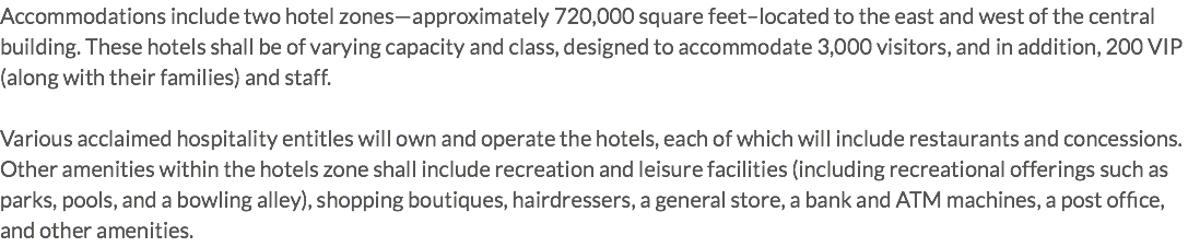 Accommodations include two hotel zones—approximately 720,000 square feet–located to the east and west of the central building. These hotels shall be of varying capacity and class, designed to accommodate 3,000 visitors, and in addition, 200 VIP (along with their families) and staff. Various acclaimed hospitality entitles will own and operate the hotels, each of which will include restaurants and concessions. Other amenities within the hotels zone shall include recreation and leisure facilities (including recreational offerings such as parks, pools, and a bowling alley), shopping boutiques, hairdressers, a general store, a bank and ATM machines, a post office, and other amenities.