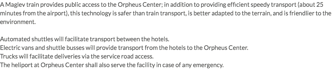 A Maglev train provides public access to the Orpheus Center; in addition to providing efficient speedy transport (about 25 minutes from the airport), this technology is safer than train transport, is better adapted to the terrain, and is friendlier to the environment. Automated shuttles will facilitate transport between the hotels. Electric vans and shuttle busses will provide transport from the hotels to the Orpheus Center. Trucks will facilitate deliveries via the service road access. The heliport at Orpheus Center shall also serve the facility in case of any emergency.