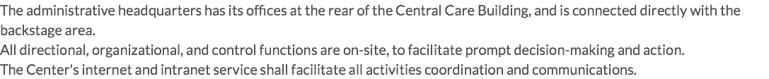 The administrative headquarters has its offices at the rear of the Central Care Building, and is connected directly with the backstage area. All directional, organizational, and control functions are on-site, to facilitate prompt decision-making and action. The Center's internet and intranet service shall facilitate all activities coordination and communications.