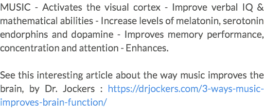 MUSIC - Activates the visual cortex - Improve verbal IQ & mathematical abilities - Increase levels of melatonin, serotonin endorphins and dopamine - Improves memory performance, concentration and attention - Enhances. See this interesting article about the way music improves the brain, by Dr. Jockers : https://drjockers.com/3-ways-music-improves-brain-function/ 