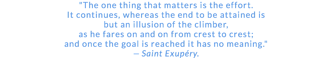 "The one thing that matters is the effort. It continues, whereas the end to be attained is but an illusion of the climber, as he fares on and on from crest to crest; and once the goal is reached it has no meaning." — Saint Exupéry.