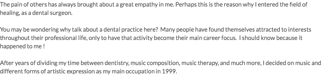 The pain of others has always brought about a great empathy in me. Perhaps this is the reason why I entered the field of healing, as a dental surgeon. You may be wondering why talk about a dental practice here? Many people have found themselves attracted to interests throughout their professional life, only to have that activity become their main career focus. I should know because it happened to me ! After years of dividing my time between dentistry, music composition, music therapy, and much more, I decided on music and different forms of artistic expression as my main occupation in 1999.