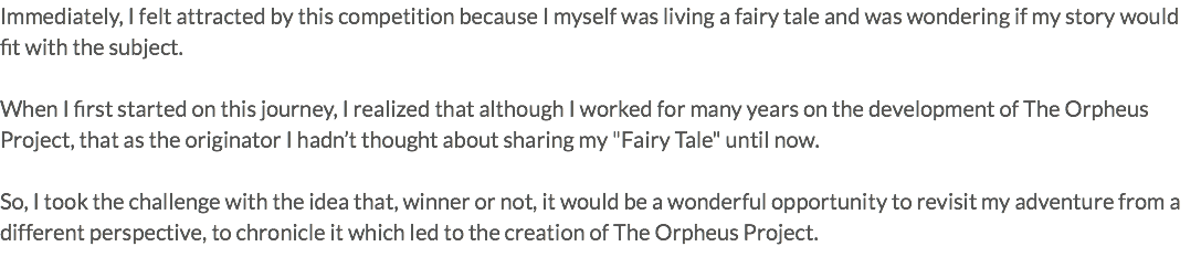 Immediately, I felt attracted by this competition because I myself was living a fairy tale and was wondering if my story would fit with the subject. When I first started on this journey, I realized that although I worked for many years on the development of The Orpheus Project, that as the originator I hadn’t thought about sharing my "Fairy Tale" until now. So, I took the challenge with the idea that, winner or not, it would be a wonderful opportunity to revisit my adventure from a different perspective, to chronicle it which led to the creation of The Orpheus Project.
