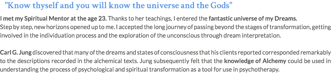 "Know thyself and you will know the universe and the Gods" I met my Spiritual Mentor at the age 23. Thanks to her teachings, I entered the fantastic universe of my Dreams. Step by step, new horizons opened up to me. I accepted the long journey of passing beyond the stages of transformation, getting involved in the individuation process and the exploration of the unconscious through dream interpretation. Carl G. Jung discovered that many of the dreams and states of consciousness that his clients reported corresponded remarkably to the descriptions recorded in the alchemical texts. Jung subsequently felt that the knowledge of Alchemy could be used in understanding the process of psychological and spiritual transformation as a tool for use in psychotherapy.