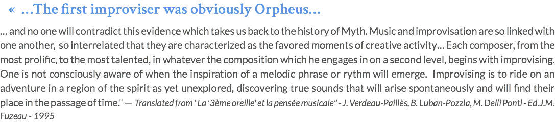 « …The first improviser was obviously Orpheus… … and no one will contradict this evidence which takes us back to the history of Myth. Music and improvisation are so linked with one another, so interrelated that they are characterized as the favored moments of creative activity… Each composer, from the most prolific, to the most talented, in whatever the composition which he engages in on a second level, begins with improvising. One is not consciously aware of when the inspiration of a melodic phrase or rythm will emerge. Improvising is to ride on an adventure in a region of the spirit as yet unexplored, discovering true sounds that will arise spontaneously and will find their place in the passage of time." — Translated from "La '3ème oreille' et la pensée musicale" - J. Verdeau-Paillès, B. Luban-Pozzla, M. Delli Ponti - Ed.J.M. Fuzeau - 1995