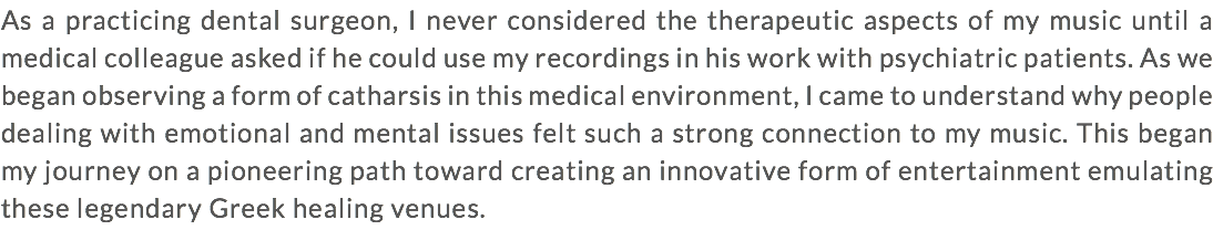 As a practicing dental surgeon, I never considered the therapeutic aspects of my music until a medical colleague asked if he could use my recordings in his work with psychiatric patients. As we began observing a form of catharsis in this medical environment, I came to understand why people dealing with emotional and mental issues felt such a strong connection to my music. This began my journey on a pioneering path toward creating an innovative form of entertainment emulating these legendary Greek healing venues.