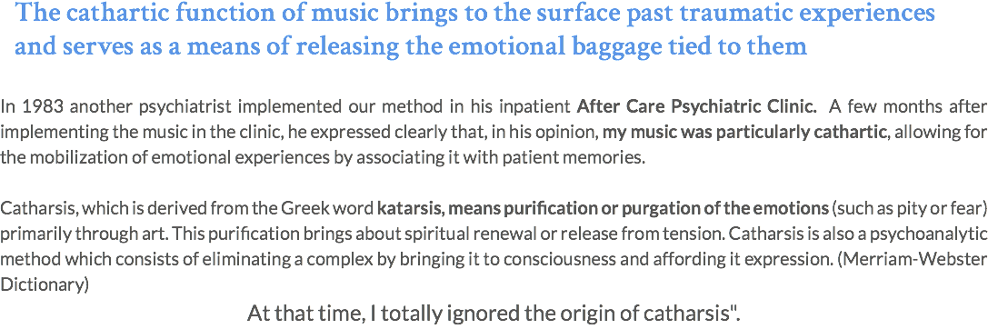 The cathartic function of music brings to the surface past traumatic experiences and serves as a means of releasing the emotional baggage tied to them In 1983 another psychiatrist implemented our method in his inpatient After Care Psychiatric Clinic. A few months after implementing the music in the clinic, he expressed clearly that, in his opinion, my music was particularly cathartic, allowing for the mobilization of emotional experiences by associating it with patient memories. Catharsis, which is derived from the Greek word katarsis, means purification or purgation of the emotions (such as pity or fear) primarily through art. This purification brings about spiritual renewal or release from tension. Catharsis is also a psychoanalytic method which consists of eliminating a complex by bringing it to consciousness and affording it expression. (Merriam-Webster Dictionary) At that time, I totally ignored the origin of catharsis".
