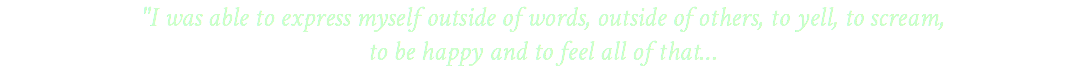 "I was able to express myself outside of words, outside of others, to yell, to scream, to be happy and to feel all of that…