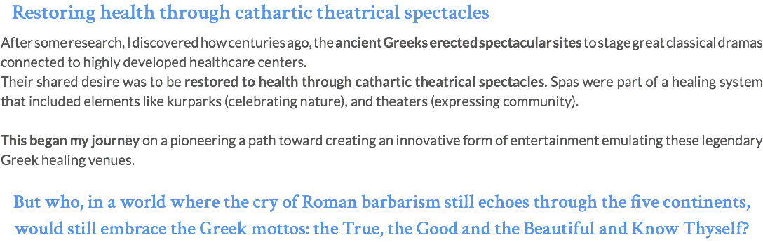 Restoring health through cathartic theatrical spectacles After some research, I discovered how centuries ago, the ancient Greeks erected spectacular sites to stage great classical dramas connected to highly developed healthcare centers. Their shared desire was to be restored to health through cathartic theatrical spectacles. Spas were part of a healing system that included elements like kurparks (celebrating nature), and theaters (expressing community). This began my journey on a pioneering a path toward creating an innovative form of entertainment emulating these legendary Greek healing venues. But who, in a world where the cry of Roman barbarism still echoes through the five continents, would still embrace the Greek mottos: the True, the Good and the Beautiful and Know Thyself?