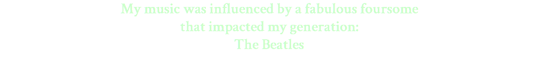 My music was influenced by a fabulous foursome that impacted my generation: The Beatles