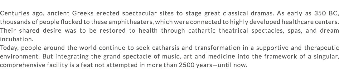  Centuries ago, ancient Greeks erected spectacular sites to stage great classical dramas. As early as 350 BC, thousands of people flocked to these amphitheaters, which were connected to highly developed healthcare centers. Their shared desire was to be restored to health through cathartic theatrical spectacles, spas, and dream incubation. Today, people around the world continue to seek catharsis and transformation in a supportive and therapeutic environment. But integrating the grand spectacle of music, art and medicine into the framework of a singular, comprehensive facility is a feat not attempted in more than 2500 years—until now.