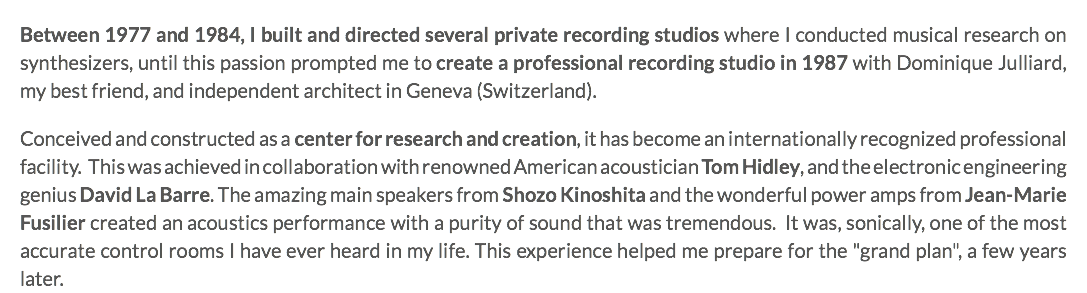 Between 1977 and 1984, I built and directed several private recording studios where I conducted musical research on synthesizers, until this passion prompted me to create a professional recording studio in 1987 with Dominique Julliard, my best friend, and independent architect in Geneva (Switzerland). Conceived and constructed as a center for research and creation, it has become an internationally recognized professional facility. This was achieved in collaboration with renowned American acoustician Tom Hidley, and the electronic engineering genius David La Barre. The amazing main speakers from Shozo Kinoshita and the wonderful power amps from Jean-Marie Fusilier created an acoustics performance with a purity of sound that was tremendous. It was, sonically, one of the most accurate control rooms I have ever heard in my life. This experience helped me prepare for the "grand plan", a few years later.