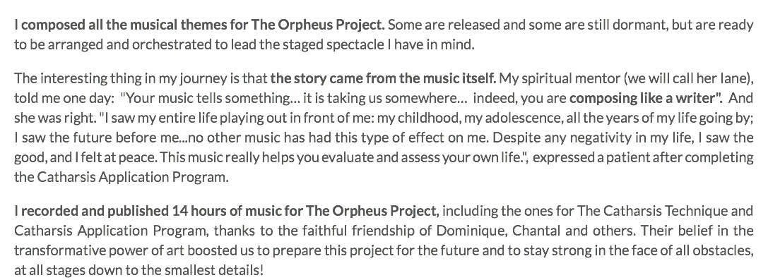 I composed all the musical themes for The Orpheus Project. Some are released and some are still dormant, but are ready to be arranged and orchestrated to lead the staged spectacle I have in mind. The interesting thing in my journey is that the story came from the music itself. My spiritual mentor (we will call her Iane), told me one day: "Your music tells something… it is taking us somewhere… indeed, you are composing like a writer". And she was right. "I saw my entire life playing out in front of me: my childhood, my adolescence, all the years of my life going by; I saw the future before me...no other music has had this type of effect on me. Despite any negativity in my life, I saw the good, and I felt at peace. This music really helps you evaluate and assess your own life.", expressed a patient after completing the Catharsis Application Program. I recorded and published 14 hours of music for The Orpheus Project, including the ones for The Catharsis Technique and Catharsis Application Program, thanks to the faithful friendship of Dominique, Chantal and others. Their belief in the transformative power of art boosted us to prepare this project for the future and to stay strong in the face of all obstacles, at all stages down to the smallest details!