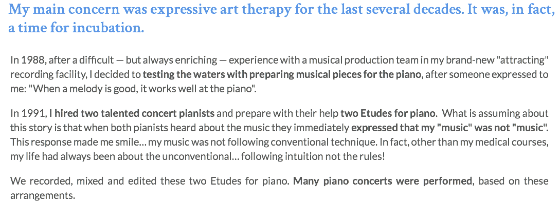 My main concern was expressive art therapy for the last several decades. It was, in fact, a time for incubation. In 1988, after a difficult — but always enriching — experience with a musical production team in my brand-new "attracting" recording facility, I decided to testing the waters with preparing musical pieces for the piano, after someone expressed to me: "When a melody is good, it works well at the piano". In 1991, I hired two talented concert pianists and prepare with their help two Etudes for piano. What is assuming about this story is that when both pianists heard about the music they immediately expressed that my "music" was not "music". This response made me smile… my music was not following conventional technique. In fact, other than my medical courses, my life had always been about the unconventional… following intuition not the rules! We recorded, mixed and edited these two Etudes for piano. Many piano concerts were performed, based on these arrangements.