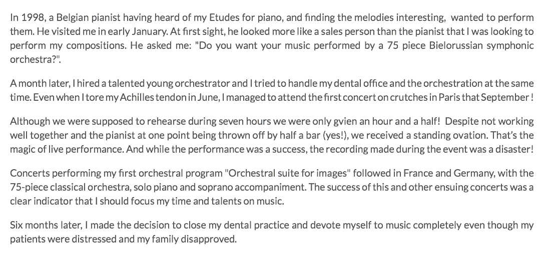 In 1998, a Belgian pianist having heard of my Etudes for piano, and finding the melodies interesting, wanted to perform them. He visited me in early January. At first sight, he looked more like a sales person than the pianist that I was looking to perform my compositions. He asked me: "Do you want your music performed by a 75 piece Bielorussian symphonic orchestra?". A month later, I hired a talented young orchestrator and I tried to handle my dental office and the orchestration at the same time. Even when I tore my Achilles tendon in June, I managed to attend the first concert on crutches in Paris that September ! Although we were supposed to rehearse during seven hours we were only gvien an hour and a half! Despite not working well together and the pianist at one point being thrown off by half a bar (yes!), we received a standing ovation. That’s the magic of live performance. And while the performance was a success, the recording made during the event was a disaster! Concerts performing my first orchestral program "Orchestral suite for images" followed in France and Germany, with the 75-piece classical orchestra, solo piano and soprano accompaniment. The success of this and other ensuing concerts was a clear indicator that I should focus my time and talents on music. Six months later, I made the decision to close my dental practice and devote myself to music completely even though my patients were distressed and my family disapproved.