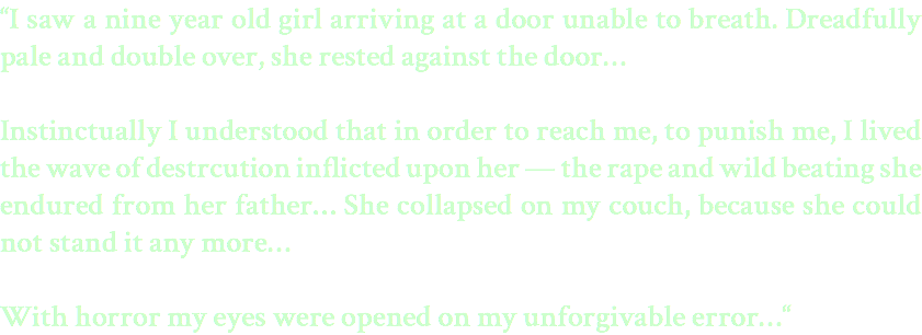 “I saw a nine year old girl arriving at a door unable to breath. Dreadfully pale and double over, she rested against the door… Instinctually I understood that in order to reach me, to punish me, I lived the wave of destrcution inflicted upon her — the rape and wild beating she endured from her father… She collapsed on my couch, because she could not stand it any more… With horror my eyes were opened on my unforgivable error…“ 