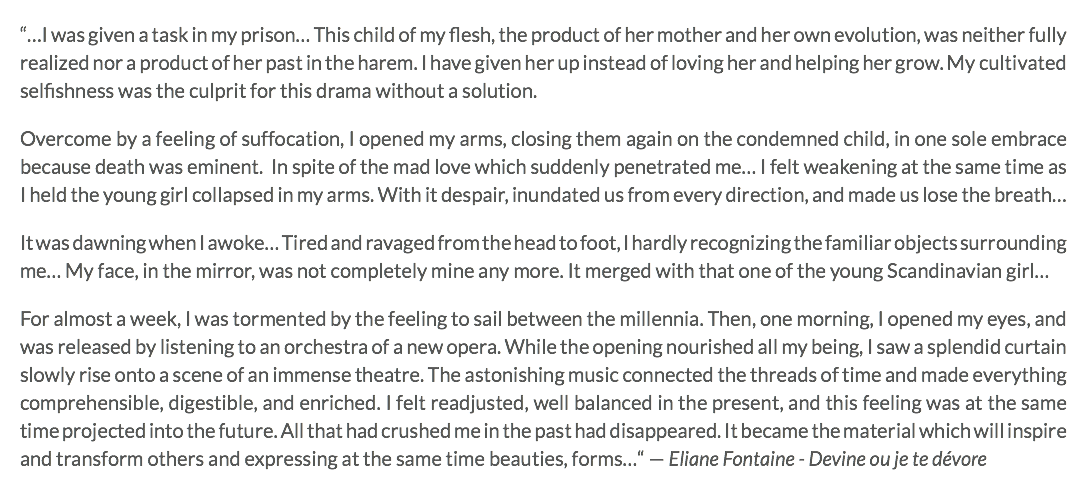 “…I was given a task in my prison… This child of my flesh, the product of her mother and her own evolution, was neither fully realized nor a product of her past in the harem. I have given her up instead of loving her and helping her grow. My cultivated selfishness was the culprit for this drama without a solution. Overcome by a feeling of suffocation, I opened my arms, closing them again on the condemned child, in one sole embrace because death was eminent. In spite of the mad love which suddenly penetrated me… I felt weakening at the same time as I held the young girl collapsed in my arms. With it despair, inundated us from every direction, and made us lose the breath… It was dawning when I awoke… Tired and ravaged from the head to foot, I hardly recognizing the familiar objects surrounding me… My face, in the mirror, was not completely mine any more. It merged with that one of the young Scandinavian girl… For almost a week, I was tormented by the feeling to sail between the millennia. Then, one morning, I opened my eyes, and was released by listening to an orchestra of a new opera. While the opening nourished all my being, I saw a splendid curtain slowly rise onto a scene of an immense theatre. The astonishing music connected the threads of time and made everything comprehensible, digestible, and enriched. I felt readjusted, well balanced in the present, and this feeling was at the same time projected into the future. All that had crushed me in the past had disappeared. It became the material which will inspire and transform others and expressing at the same time beauties, forms…“ — Eliane Fontaine - Devine ou je te dévore
