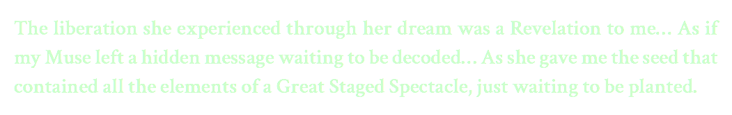 The liberation she experienced through her dream was a Revelation to me… As if my Muse left a hidden message waiting to be decoded… As she gave me the seed that contained all the elements of a Great Staged Spectacle, just waiting to be planted.